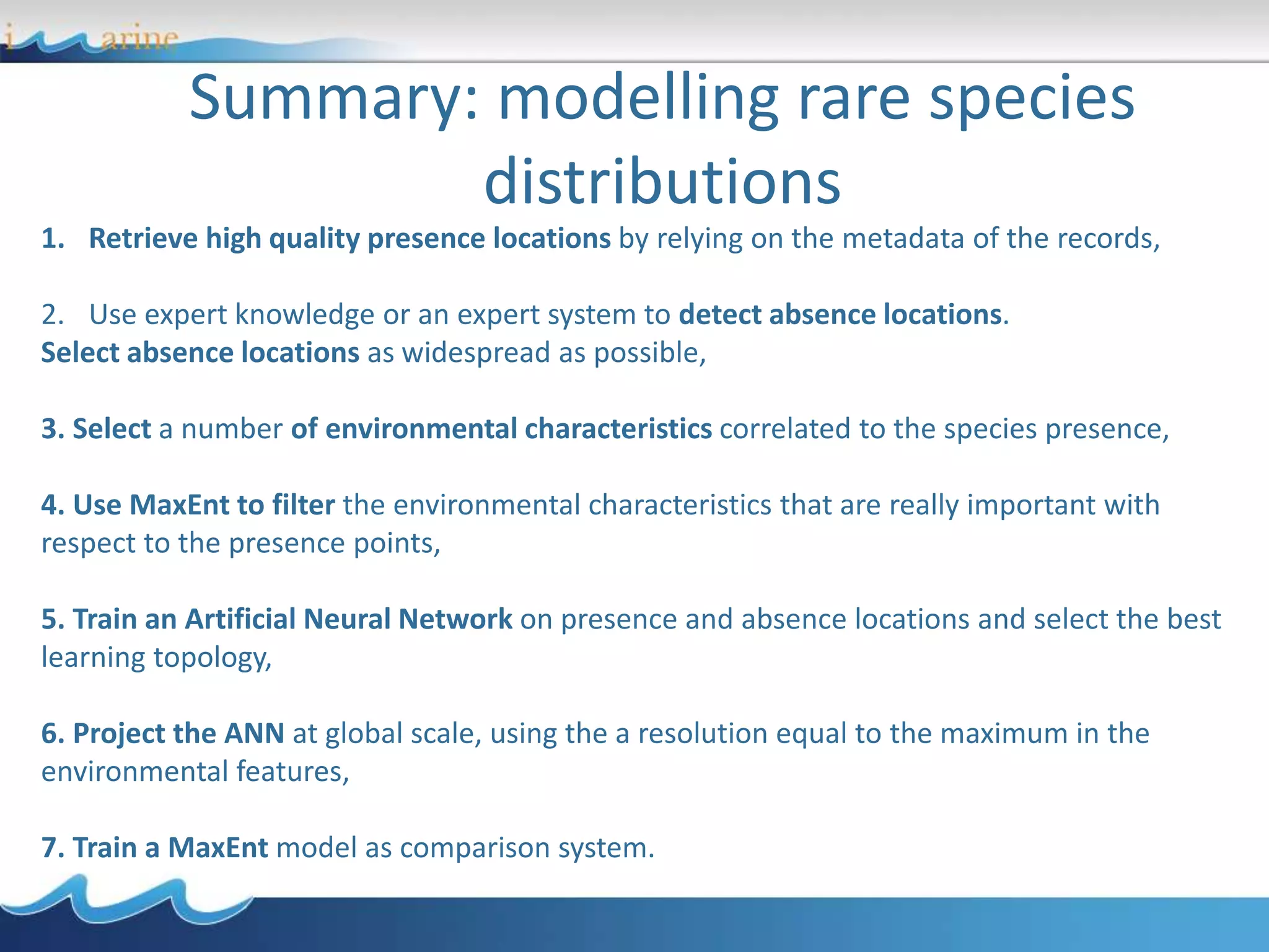 Summary: modelling rare species
distributions
1. Retrieve high quality presence locations by relying on the metadata of the records,
2. Use expert knowledge or an expert system to detect absence locations.
Select absence locations as widespread as possible,
3. Select a number of environmental characteristics correlated to the species presence,
4. Use MaxEnt to filter the environmental characteristics that are really important with
respect to the presence points,
5. Train an Artificial Neural Network on presence and absence locations and select the best
learning topology,
6. Project the ANN at global scale, using the a resolution equal to the maximum in the
environmental features,
7. Train a MaxEnt model as comparison system.
 