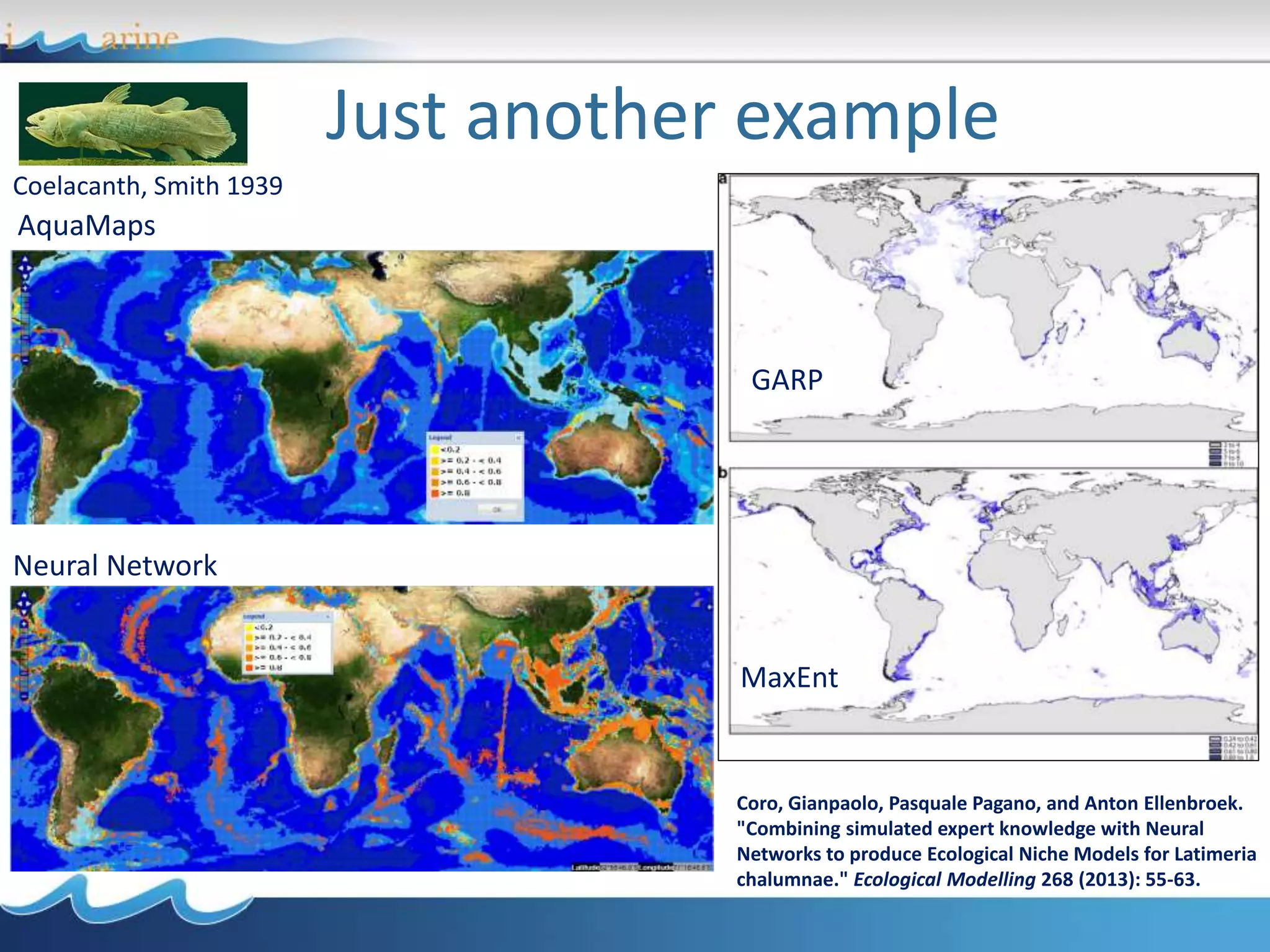 Just another example
Coelacanth, Smith 1939
GARP
MaxEnt
AquaMaps
Neural Network
Coro, Gianpaolo, Pasquale Pagano, and Anton Ellenbroek.
"Combining simulated expert knowledge with Neural
Networks to produce Ecological Niche Models for Latimeria
chalumnae." Ecological Modelling 268 (2013): 55-63.
 