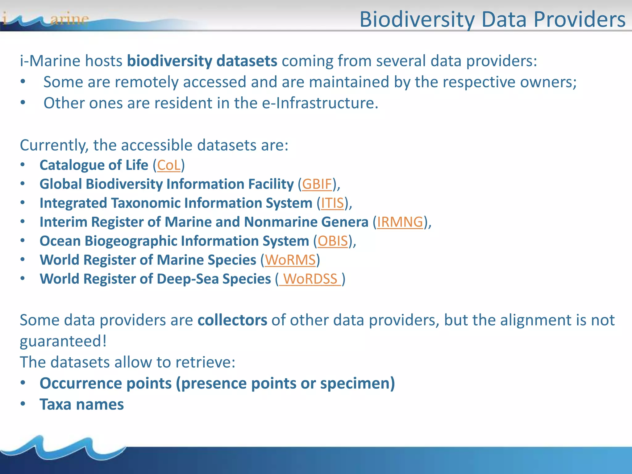 Biodiversity Data Providers
i-Marine hosts biodiversity datasets coming from several data providers:
• Some are remotely accessed and are maintained by the respective owners;
• Other ones are resident in the e-Infrastructure.
Currently, the accessible datasets are:
• Catalogue of Life (CoL)
• Global Biodiversity Information Facility (GBIF),
• Integrated Taxonomic Information System (ITIS),
• Interim Register of Marine and Nonmarine Genera (IRMNG),
• Ocean Biogeographic Information System (OBIS),
• World Register of Marine Species (WoRMS)
• World Register of Deep-Sea Species ( WoRDSS )
Some data providers are collectors of other data providers, but the alignment is not
guaranteed!
The datasets allow to retrieve:
• Occurrence points (presence points or specimen)
• Taxa names
 