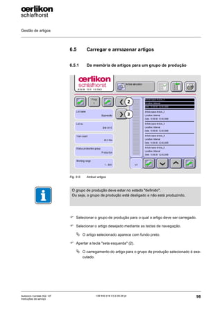 Gestão de artigos
98
139-640 018 V3.0 09.08 pt
Autocoro Corolab XQ / XF
Instruções de serviço
6.5 Carregar e armazenar artigos
6.5.1 Da memória de artigos para um grupo de produção
) Selecionar o grupo de produção para o qual o artigo deve ser carregado.
) Selecionar o artigo desejado mediante as teclas de navegação.
ª O artigo selecionado aparece com fundo preto.
) Apertar a tecla "seta esquerda" (2).
ª O carregamento do artigo para o grupo de produção selecionado é exe-
cutado.
Fig. 6-5: Atribuir artigos
3
2
O grupo de produção deve estar no estado "definido".
Ou seja, o grupo de produção está desligado e não está produzindo.
 