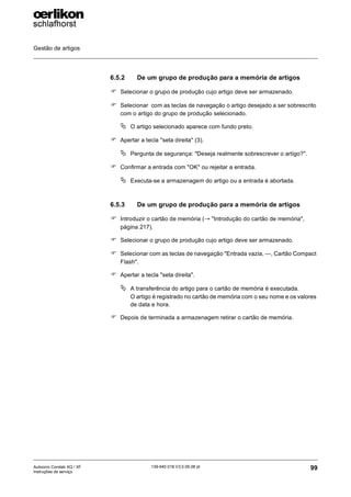 Gestão de artigos
99
139-640 018 V3.0 09.08 pt
Autocoro Corolab XQ / XF
Instruções de serviço
6.5.2 De um grupo de produção para a memória de artigos
) Selecionar o grupo de produção cujo artigo deve ser armazenado.
) Selecionar com as teclas de navegação o artigo desejado a ser sobrescrito
com o artigo do grupo de produção selecionado.
ª O artigo selecionado aparece com fundo preto.
) Apertar a tecla "seta direita" (3).
ª Pergunta de segurança: "Deseja realmente sobrescrever o artigo?".
) Confirmar a entrada com "OK" ou rejeitar a entrada.
ª Executa-se a armazenagem do artigo ou a entrada é abortada.
6.5.3 De um grupo de produção para a memória de artigos
) Introduzir o cartão de memória (→ "Introdução do cartão de memória",
página 217).
) Selecionar o grupo de produção cujo artigo deve ser armazenado.
) Selecionar com as teclas de navegação "Entrada vazia, ---, Cartão Compact
Flash".
) Apertar a tecla "seta direita".
ª A transferência do artigo para o cartão de memória é executada.
O artigo é registrado no cartão de memória com o seu nome e os valores
de data e hora.
) Depois de terminada a armazenagem retirar o cartão de memória.
 