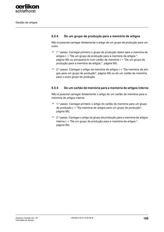 Gestão de artigos
100
139-640 018 V3.0 09.08 pt
Autocoro Corolab XQ / XF
Instruções de serviço
6.5.4 De um grupo de produção para a memória de artigos
Não é possível carregar diretamente o artigo de um grupo de produção para um
outro.
) 1.º passo: Carregar primeiro o grupo de produção dador para a memória de
artigos (→ "De um grupo de produção para a memória de artigos.",
página 99) ou armazená-lo num cartão de memória (→ "De um grupo de
produção para a memória de artigos.", página 99).
) 2.º passo: Carregar o artigo da memória de artigos (→ "Da memória de arti-
gos para um grupo de produção", página 98) ou de um cartão de memória
para o outro grupo de produção.
6.5.5 De um cartão de memória para a memória de artigos interna
Não é possível carregar diretamente o artigo de um cartão de memória para a
memória de artigos interna.
) 1.º passo: Carregar primeiro o artigo do cartão de memória para um grupo
de produção (→ "Da memória de artigos para um grupo de produção",
página 98).
) 2.º passo: Carregar o artigo do grupo de produção para a memória de artigos
interna (→ "De um grupo de produção para a memória de artigos.",
página 99).
 