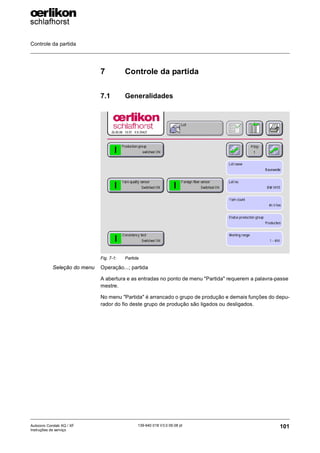 Controle da partida
101
139-640 018 V3.0 09.08 pt
Autocoro Corolab XQ / XF
Instruções de serviço
7 Controle da partida
7.1 Generalidades
Seleção do menu Operação...; partida
A abertura e as entradas no ponto de menu "Partida" requerem a palavra-passe
mestre.
No menu "Partida" é arrancado o grupo de produção e demais funções do depu-
rador do fio deste grupo de produção são ligados ou desligados.
Fig. 7-1: Partida
 