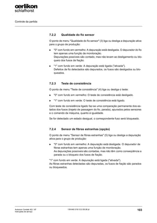 Controle da partida
103
139-640 018 V3.0 09.08 pt
Autocoro Corolab XQ / XF
Instruções de serviço
7.2.2 Qualidade do fio sensor
O ponto de menu "Qualidade do fio sensor" (3) liga ou desliga a depuração ativa
para o grupo de produção:
X "0" com fundo em vermelho: A depuração está desligada. O depurador do fio
tem apenas uma função de monitoração.
Depurações possíveis são contado, mas não levam ao desligamento ou blo-
queio dos fusos de fiação.
X "1" com fundo em verde: A depuração está ligada ("ativada").
Defeitos de fio detectados são depurados, os fusos são desligados ou blo-
queados.
7.2.3 Teste de consistência
O ponto de menu "Teste de consistência" (4) liga ou desliga o teste:
X "0" com fundo em vermelho: O teste de consistência está desligado.
X "1" com fundo em verde: O teste de consistência está ligado.
Com teste de consistência ligado faz-se uma comparação permanente dos es-
tados dos fusos (trajeto de passagem do fio, parada), apurados pelos sensores
e o comando da máquina, quanto à igualdade.
Se for detectado um estado desigual, o correspondente fuso será bloqueado.
7.2.4 Sensor de fibras estranhas (opção)
O ponto de menu "Sensor de fibras estranhas" (5) liga ou desliga a depuração
ativa para o grupo de produção:
X "0" com fundo em vermelho: A depuração está desligada. O depurador de
fibras estranhas tem apenas uma função de monitoração.
As depurações possíveis são contadas, mas não têm como conseqüência a
parada ou o bloqueio dos fusos de fiação.
"1" com fundo em verde: A depuração está ligada ("ativada").
As fibras estranhas detectadas são depuradas, os fusos de fiação são parados
ou bloqueados.
 