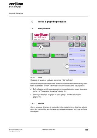 Controle da partida
104
139-640 018 V3.0 09.08 pt
Autocoro Corolab XQ / XF
Instruções de serviço
7.3 Iniciar o grupo de produção
7.3.1 Posição inicial
O estado do grupo de produção a arrancar (1) é "definido".
Um grupo de produção deveria ser arrancado somente se nos menus seguintes
todas as entradas tiverem sido feitas e/ou verificadas quanto à sua justeza:
X Definições da partida e os seus valores preestabelecidos para a depuração
do fio (→ "Preparação da partida", página 61).
X Atribuição do artigo ao grupo de produção (→ "Gestão de artigos",
página 93).
7.3.2 Partida
Com o arranque do grupo de produção, todos os parâmetros do artigo selecio-
nado são transmitidos aos fusos pertencentes ao grupo e o grupo de produção
está ligado.
Fig. 7-3: Partida
1
2
 