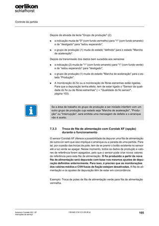 Controle da partida
105
139-640 018 V3.0 09.08 pt
Autocoro Corolab XQ / XF
Instruções de serviço
Depois de ativada da tecla "Grupo de produção" (2):
X a indicação muda de "0" (com fundo vermelho) para "1" (com fundo amarelo)
e de "desligado" para "estou esperando",
X o grupo de produção (1) muda do estado "definido" para o estado "Marcha
de aceleração".
Depois da transmissão dos dados bem sucedida aos sensores
X a indicação (2) muda de "1" (com fundo amarelo) para "1" (com fundo verde)
e de "estou esperando" para "desligado",
X o grupo de produção (1) muda do estado "Marcha de aceleração" para o es-
tado "Produção".
X A monitoração do fio ou a monitoração de fibras estranhas estão ligadas.
Para que a depuração tenha efeito, tem de estar ligado o "Sensor da quali-
dade do fio ou de fibras estranhas" (→ "Qualidade do fio sensor",
página 103).
7.3.3 Troca de fita de alimentação com Corolab XF (opção)
durante o funcionamento
O sensor Corolab XF oferece a possibilidade de depurar uma fita de alimentação
de outra cor sem que isso implique o arranque ou a parada de uma partida. Para
tal, por ocasião das trocas de pote, tem de se premir o botão existente no sensor
até a luz verde se apagar. Nesse momento, todos os dados de produção e valo-
res de referência foram apagados, pelo que o sensor pode criar novos valores
de referência para esta fita de alimentação. O fio produzido a partir da nova
fita de alimentação será depurado com base nos mesmos ajustes de depu-
ração definidos anteriormente. Para isso, é preciso que as monitorações
dos valores médios e CVH fusos de fiação estejam desativadas. A fita de ali-
mentação e os ajustes de depuração têm de estar em concordância.
Exemplo: Troca de potes de fita de alimentação verde para fita de alimentação
vermelha.
Se a área de trabalho do grupo de produção a ser iniciado interferir com um
outro grupo de produção cujo estado seja "Marcha de aceleração", "Produ-
ção" ou "Interrupção", será emitida uma mensagem de defeito e o arranque
não é aceito.
 