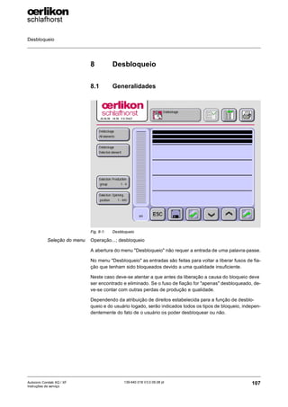 Desbloqueio
107
139-640 018 V3.0 09.08 pt
Autocoro Corolab XQ / XF
Instruções de serviço
8 Desbloqueio
8.1 Generalidades
Seleção do menu Operação...; desbloqueio
A abertura do menu "Desbloqueio" não requer a entrada de uma palavra-passe.
No menu "Desbloqueio" as entradas são feitas para voltar a liberar fusos de fia-
ção que tenham sido bloqueados devido a uma qualidade insuficiente.
Neste caso deve-se atentar a que antes da liberação a causa do bloqueio deve
ser encontrado e eliminado. Se o fuso de fiação for "apenas" desbloqueado, de-
ve-se contar com outras perdas de produção e qualidade.
Dependendo da atribuição de direitos estabelecida para a função de desblo-
queio e do usuário logado, serão indicados todos os tipos de bloqueio, indepen-
dentemente do fato de o usuário os poder desbloquear ou não.
Fig. 8-1: Desbloqueio
 