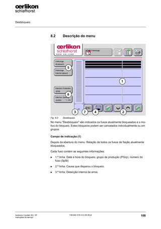 Desbloqueio
108
139-640 018 V3.0 09.08 pt
Autocoro Corolab XQ / XF
Instruções de serviço
8.2 Descrição do menu
No menu "Desbloqueio" são indicados os fusos atualmente bloqueados e o mo-
tivo do bloqueio. Estes bloqueios podem ser cancelados individualmente ou em
grupos.
Campo de indicação (1)
Depois da abertura do menu: Relação de todos os fusos de fiação atualmente
bloqueados.
Cada fuso contém as seguintes informações:
X 1.ª linha: Data e hora do bloqueio, grupo de produção (PGrp), número do
fuso (SpSt)
X 2.ª linha: Causa que disparou o bloqueio.
X 3.ª linha: Detecção interna de erros.
Fig. 8-2: Desbloqueio
2
3 4
7
6
5
1
 