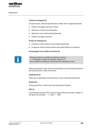 Desbloqueio
109
139-640 018 V3.0 09.08 pt
Autocoro Corolab XQ / XF
Instruções de serviço
Teclas de navegação (2)
As quatro teclas, vistas da esquerda para a direita, têm as seguintes funções:
X Folhear uma página mais para a frente.
X Selecionar o próximo fuso bloqueado.
X Selecionar o fuso anteriormente bloqueado.
X Folhear uma página para trás.
Campo de indicação (3)
X O primeiro número indica o fuso de fiação selecionado.
X O segundo número mostra quantos fusos estão listados com bloqueio.
Armazenagem num cartão de memória (4)
Depois de apertada a tecla, todos os fusos listados com informações adicionais
são copiados para o cartão de memória.
Desbloqueio (5)
Teclas para o desbloqueio de todos fusos ou fusos individuais (elementos).
Seleção (6)
Teclas para limitar o número dos fusos bloqueados indicados.
ESC (7)
O acionamento da tecla "ESC" repõe os ajustes feitos em (6) para o estado ini-
cial (grupo de produção 1 ... 7, fusos 1 ... 360).
Introduzir primeiro um cartão de memória na ranhura
(→ "Introdução do cartão de memória", página 217).
Caso contrário é emitida por curto tempo uma mensagem de erro.
 