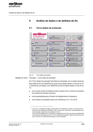 Análise de dados e de defeitos do fio
113
139-640 018 V3.0 09.08 pt
Autocoro Corolab XQ / XF
Instruções de serviço
9 Análise de dados e de defeitos do fio
9.1 Turno dados de produção
Seleção do menu Indicação...; turno dados de produção...
Em "Turno dados de produção" são feitas as indicações com os dados atuais da
depuração do fio com referência ao grupo de produção desde o início do turno1
e, através de comutação, com referência ao fuso de fiação desde o início do tur-
no:
X como matriz (matriz de defeitos curtos e longos) com o número de entradas
nas respectivas classes (campos),
X como paradas/bloqueios (número de desligamentos e bloqueios),
X como dados de qualidade atuais com referência a um 1 km de fio.
Fig. 9-1: Turno dados de produção
1. Um turno é a avaliação do dados do depurador com referência ao tempo. O controlo da mu-
dança do turno é feito pelo Informator. Com o início de um novo turno, começa também uma
nova avaliação, depois de uma mudança do turno.
Se não houver ligação entre o Informator e a depuração do fio XQ, não podem ser detectados
novos tempos de mudança do turno. O "Turno dados de produção" referem-se então não a um
turno, mas sim ao tempo decorrido desde o início da partida
 