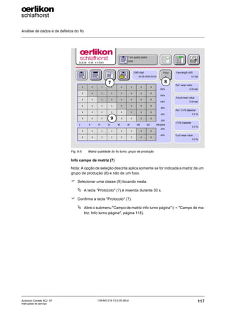 Análise de dados e de defeitos do fio
117
139-640 018 V3.0 09.08 pt
Autocoro Corolab XQ / XF
Instruções de serviço
Info campo de matriz (7)
Nota: A opção de seleção descrita aplica somente se for indicada a matriz de um
grupo de produção (8) e não de um fuso.
) Selecionar uma classe (9) tocando nesta.
ª A tecla "Protocolo" (7) é inserida durante 30 s.
) Confirma a tecla "Protocolo" (7).
ª Abre o submenu "Campo de matriz info turno página" (→ "Campo de ma-
triz: Info turno página", página 118).
Fig. 9-5: Matriz qualidade do fio turno, grupo de produção
7 8
9
 