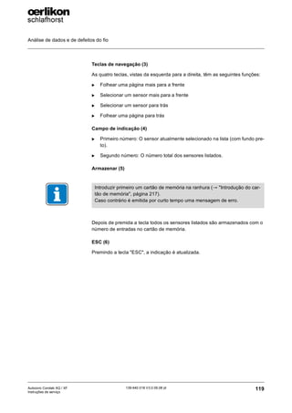Análise de dados e de defeitos do fio
119
139-640 018 V3.0 09.08 pt
Autocoro Corolab XQ / XF
Instruções de serviço
Teclas de navegação (3)
As quatro teclas, vistas da esquerda para a direita, têm as seguintes funções:
X Folhear uma página mais para a frente
X Selecionar um sensor mais para a frente
X Selecionar um sensor para trás
X Folhear uma página para trás
Campo de indicação (4)
X Primeiro número: O sensor atualmente selecionado na lista (com fundo pre-
to).
X Segundo número: O número total dos sensores listados.
Armazenar (5)
Depois de premida a tecla todos os sensores listados são armazenados com o
número de entradas no cartão de memória.
ESC (6)
Premindo a tecla "ESC", a indicação é atualizada.
Introduzir primeiro um cartão de memória na ranhura (→ "Introdução do car-
tão de memória", página 217).
Caso contrário é emitida por curto tempo uma mensagem de erro.
 