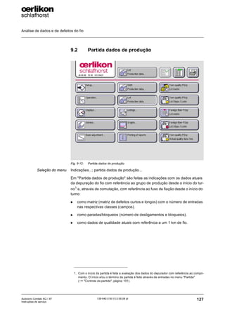 Análise de dados e de defeitos do fio
127
139-640 018 V3.0 09.08 pt
Autocoro Corolab XQ / XF
Instruções de serviço
9.2 Partida dados de produção
Seleção do menu Indicações...; partida dados de produção...
Em "Partida dados de produção" são feitas as indicações com os dados atuais
da depuração do fio com referência ao grupo de produção desde o início do tur-
no1
e, através de comutação, com referência ao fuso de fiação desde o início do
turno:
X como matriz (matriz de defeitos curtos e longos) com o número de entradas
nas respectivas classes (campos).
X como paradas/bloqueios (número de desligamentos e bloqueios).
X como dados de qualidade atuais com referência a um 1 km de fio.
Fig. 9-12: Partida dados de produção
1. Com o início da partida é feita a avaliação dos dados do depurador com referência ao compri-
mento. O início e/ou o término da partida é feito através de entradas no menu "Partida"
(→ "Controle da partida", página 101).
 