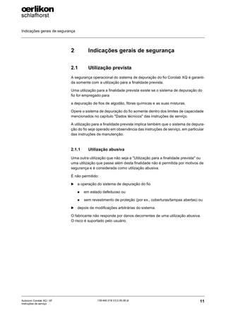 Indicações gerais de segurança
11
139-640 018 V3.0 09.08 pt
Autocoro Corolab XQ / XF
Instruções de serviço
2 Indicações gerais de segurança
2.1 Utilização prevista
A segurança operacional do sistema de depuração do fio Corolab XQ é garanti-
da somente com a utilização para a finalidade prevista.
Uma utilização para a finalidade prevista existe se o sistema de depuração do
fio for empregado para
a depuração de fios de algodão, fibras químicas e as suas misturas.
Opere o sistema de depuração do fio somente dentro dos limites de capacidade
mencionados no capítulo "Dados técnicos" das instruções de serviço.
A utilização para a finalidade prevista implica também que o sistema de depura-
ção do fio seja operado em observância das instruções de serviço, em particular
das instruções de manutenção.
2.1.1 Utilização abusiva
Uma outra utilização que não seja a "Utilização para a finalidade prevista" ou
uma utilização que passe além desta finalidade não é permitida por motivos de
segurança e é considerada como utilização abusiva.
É não permitido:
X a operação do sistema de depuração do fio
„ em estado defeituoso ou
„ sem revestimento de proteção (por ex., coberturas/tampas abertas) ou
X depois de modificações arbitrárias do sistema.
O fabricante não responde por danos decorrentes de uma utilização abusiva.
O risco é suportado pelo usuário.
 