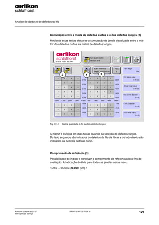 Análise de dados e de defeitos do fio
129
139-640 018 V3.0 09.08 pt
Autocoro Corolab XQ / XF
Instruções de serviço
Comutação entre a matriz de defeitos curtos e a dos defeitos longos (2)
Mediante estas teclas efetua-se a comutação da janela visualizada entre a ma-
triz dos defeitos curtos e a matriz de defeitos longos.
A matriz é dividida em duas faixas quando da seleção de defeitos longos.
Do lado esquerdo são indicados os defeitos da fita de fibras e do lado direito são
indicados os defeitos do título do fio.
Comprimento de referência (3)
Possibilidade de indicar e introduzir o comprimento de referência para fins de
avaliação. A indicação é válida para todas as janelas neste menu.
< 255 ... 65.535 (20.000) [km] >
Fig. 9-14: Matriz qualidade do fio partida defeitos longos
2 3
4
 