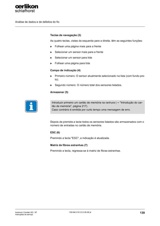 Análise de dados e de defeitos do fio
139
139-640 018 V3.0 09.08 pt
Autocoro Corolab XQ / XF
Instruções de serviço
Teclas de navegação (3)
As quatro teclas, vistas da esquerda para a direita, têm as seguintes funções:
X Folhear uma página mais para a frente
X Selecionar um sensor mais para a frente
X Selecionar um sensor para trás
X Folhear uma página para trás
Campo de indicação (4)
X Primeiro número: O sensor atualmente selecionado na lista (com fundo pre-
to).
X Segundo número: O número total dos sensores listados.
Armazenar (5)
Depois de premida a tecla todos os sensores listados são armazenados com o
número de entradas no cartão de memória.
ESC (6)
Premindo a tecla "ESC", a indicação é atualizada.
Matriz de fibras estranhas (7)
Premindo a tecla, regressa-se à matriz de fibras estranhas.
Introduzir primeiro um cartão de memória na ranhura (→ "Introdução do car-
tão de memória", página 217).
Caso contrário é emitida por curto tempo uma mensagem de erro.
 