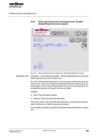 Análise de dados e de defeitos do fio
140
139-640 018 V3.0 09.08 pt
Autocoro Corolab XQ / XF
Instruções de serviço
9.2.6 Fibras estranhas grupo de produção turno: Paradas
(Stops)/Bloqueios (Locks) (opção)
Seleção do menu Indicações..., turno dados de produção...; Paradas (Stops)/bloqueios (Locks) por
fibras estranhas Grupo de produção Turno.
No menu "Paradas (Stops)/bloqueios (Locks) por fibras estranhas Grupo de pro-
dução Turno" aparece a indicação da quantidade de fibras estranhas do grupo
de produção ou de um fuso de fiação desde o início do turno, que levaram a um
desligamento (parada) ou bloqueio dos fusos de fiação.
Legenda:
X Stop: O fuso de fiação é parado.
X Bloqueio: O fuso de fiação está bloqueado.
Premindo a tecla (1) são indicadas alternadamente ou os dados de fusos de fi-
ação individuais ou os dados do grupo de produção.
A atualização dos dados visualizados é feita automaticamente todos os 3 segun-
dos.
Fig. 9-24: Fibras estranhas grupo de produção turno: Paradas (Stops)/Bloqueios (Locks)
1
2
3
4
 