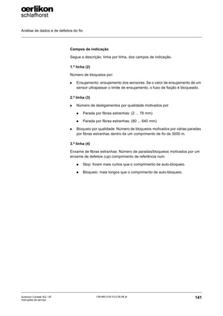 Análise de dados e de defeitos do fio
141
139-640 018 V3.0 09.08 pt
Autocoro Corolab XQ / XF
Instruções de serviço
Campos de indicação
Segue a descrição. linha por linha, dos campos de indicação.
1.ª linha (2)
Número de bloqueios por:
X Ensujamento: ensujamento dos sensores. Se o valor de ensujamento de um
sensor ultrapassar o limite de ensujamento, o fuso de fiação é bloqueado.
2.ª linha (3)
X Número de desligamentos por qualidade motivados por
„ Parada por fibras estranhas: (2 ... 78 mm)
„ Parada por fibras estranhas: (80 ... 640 mm)
X Bloqueio por qualidade: Número de bloqueios motivados por várias paradas
por fibras estranhas dentro de um comprimento de fio de 3000 m.
3.ª linha (4)
Enxame de fibras estranhas: Número de paradas/bloqueios motivados por um
enxame de defeitos cujo comprimento de referência num
„ Stop: foram mais curtos que o comprimento de auto-bloqueio.
„ Bloqueio: mais longos que o comprimento de auto-bloqueio.
 