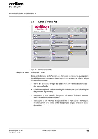 Análise de dados e de defeitos do fio
142
139-640 018 V3.0 09.08 pt
Autocoro Corolab XQ / XF
Instruções de serviço
9.3 Listas Corolab XQ
Seleção do menu Indicações...; listas...
Sob o ponto de menu "Listas" podem ser chamados os menus nos quais podem
ser selecionadas as mensagens atuais de um grupo completo ou listadas segun-
do determinadas áreas.
X Dados dos sensores: Relação dos dados mais importantes dos sensores
dos fusos de fiação.
X Eventos: Listagem de todas as mensagens de evento de todos os participan-
tes (sensores e gateways).
X Mensagens de erro: Listagem de todas as mensagens de erro de todos os
participantes (sensores e gateways).
X Mensagens de erro internas: Relação de todas as mensagens e mensagens
de erro que têm a ver com a central de operação (exige a palavra de passa
do mestre).
Fig. 9-25: Listas para Corolab XQ
 