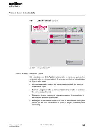 Análise de dados e de defeitos do fio
143
139-640 018 V3.0 09.08 pt
Autocoro Corolab XQ / XF
Instruções de serviço
9.3.1 Listas Corolab XF (opção)
Seleção do menu Indicações...; listas...
Sob o ponto de menu "Listas" podem ser chamados os menus nos quais podem
ser selecionadas as mensagens atuais de um grupo completo ou listadas segun-
do determinadas áreas.
X Dados dos sensores: Relação dos dados mais importantes dos sensores
dos fusos de fiação.
X Eventos: Listagem de todas as mensagens de evento de todos os participan-
tes (sensores e gateways).
X Mensagens de erro: Listagem de todas as mensagens de erro de todos os
participantes (sensores e gateways).
X Mensagens de erro internas: Relação de todas as mensagens e mensagens
de erro que têm a ver com a central de operação (exige a palavra de passa
do mestre).
Fig. 9-26: Listas para Corolab XF
 