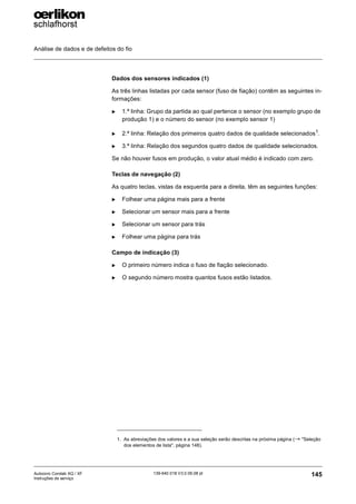 Análise de dados e de defeitos do fio
145
139-640 018 V3.0 09.08 pt
Autocoro Corolab XQ / XF
Instruções de serviço
Dados dos sensores indicados (1)
As três linhas listadas por cada sensor (fuso de fiação) contêm as seguintes in-
formações:
X 1.ª linha: Grupo da partida ao qual pertence o sensor (no exemplo grupo de
produção 1) e o número do sensor (no exemplo sensor 1)
X 2.ª linha: Relação dos primeiros quatro dados de qualidade selecionados1
.
X 3.ª linha: Relação dos segundos quatro dados de qualidade selecionados.
Se não houver fusos em produção, o valor atual médio é indicado com zero.
Teclas de navegação (2)
As quatro teclas, vistas da esquerda para a direita, têm as seguintes funções:
X Folhear uma página mais para a frente
X Selecionar um sensor mais para a frente
X Selecionar um sensor para trás
X Folhear uma página para trás
Campo de indicação (3)
X O primeiro número indica o fuso de fiação selecionado.
X O segundo número mostra quantos fusos estão listados.
1. As abreviações dos valores e a sua seleção serão descritas na próxima página (→ "Seleção
dos elementos de lista", página 148).
 