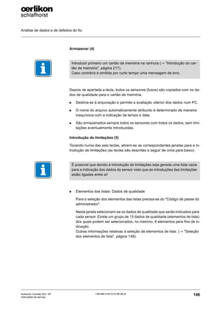 Análise de dados e de defeitos do fio
146
139-640 018 V3.0 09.08 pt
Autocoro Corolab XQ / XF
Instruções de serviço
Armazenar (4)
Depois de apertada a tecla, todos os sensores (fusos) são copiados com os da-
dos de qualidade para o cartão de memória.
X Destina-se à arquivação e permite a avaliação ulterior dos dados num PC.
X O nome do arquivo automaticamente atribuído é determinado de maneira
inequívoca com a indicação de tempo e data.
X São armazenados sempre todos os sensores com todos os dados, sem limi-
tações eventualmente introduzidas.
Introdução de limitações (5)
Tocando numa das seis teclas, abrem-se as correspondentes janelas para a in-
trodução de limitações (as teclas são descritas a seguir de cima para baixo).
X Elementos das listas: Dados de qualidade
Para a seleção dos elementos das listas precisa-se do "Código de passe do
administrador".
Nesta janela selecionam-se os dados de qualidade que serão indicados para
cada sensor. Existe um grupo de 15 dados de qualidade (elementos de lista)
dos quais podem ser selecionados, no máximo, 8 elementos para fins de in-
dicação.
Outras informações relativas à seleção de elementos de lista: (→ "Seleção
dos elementos de lista", página 148).
Introduzir primeiro um cartão de memória na ranhura (→ "Introdução do car-
tão de memória", página 217).
Caso contrário é emitida por curto tempo uma mensagem de erro.
É possível que devido à introdução de limitações seja gerada uma lista vazia
para a indicação dos dados do sensor visto que as introduções das limitações
estão ligadas entre si!
 
