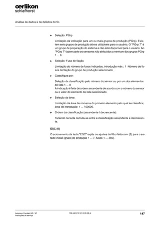 Análise de dados e de defeitos do fio
147
139-640 018 V3.0 09.08 pt
Autocoro Corolab XQ / XF
Instruções de serviço
X Seleção: PGrp
Limitação da indicação para um ou mais grupos de produção (PGrp). Exis-
tem seis grupos de produção ativos utilizáveis para o usuário. O "PGrp 7" é
um grupo de preparação do sistema e não está disponível para o usuário. Ao
"PGrp 7" fazem parte os sensores não atribuídos a nenhum dos grupos PGrp
1 ... 6.
X Seleção: Fuso de fiação
Limitação do número de fusos indicados, introdução máx.: 1 Número de fu-
sos de fiação do grupo de produção selecionado
X Classifique por:
Seleção da classificação pelo número do sensor ou por um dos elementos
de lista 1 ... 8
A indicação é feita de ordem ascendente de acordo com o número do sensor
ou o valor do elemento de lista selecionado.
X Seleção da área:
Limitação da área de números do primeiro elemento pelo qual se classifica;
área de introdução: 1 ... 100000.
X Ordem da classificação (ascendente / decrescente):
Tocando na tecla comuta-se entre a classificação ascendente e decrescen-
te.
ESC (6)
O acionamento da tecla "ESC" repõe os ajustes de filtro feitos em (5) para o es-
tado inicial (grupo de produção 1 ... 7, fusos 1 ... 360).
 