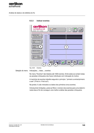 Análise de dados e de defeitos do fio
149
139-640 018 V3.0 09.08 pt
Autocoro Corolab XQ / XF
Instruções de serviço
9.3.3 Indicar eventos
Seleção do menu Indicações...; listas...; eventos
No menu "Eventos" são listados até 1000 eventos. Entre estes se contam todas
as paradas e bloqueios dos fusos individuais com indicação do motivo.
A memória de eventos trabalha segundo o princípio “primeiro a entrar/primeiro
a sair” ("First in / First out").
Na janela (1) são indicados os dados dos primeiros cinco eventos.
Introduzindo limitações, pode-se filtrar o número dos eventos para uma determi-
nada área a fim de conseguir uma melhor análise das paradas e bloqueios.
Fig. 9-29: Eventos
1
2
3 4
6
5
 