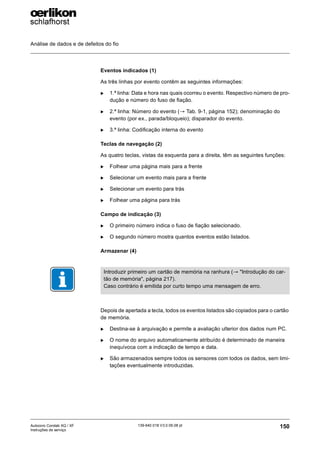 Análise de dados e de defeitos do fio
150
139-640 018 V3.0 09.08 pt
Autocoro Corolab XQ / XF
Instruções de serviço
Eventos indicados (1)
As três linhas por evento contêm as seguintes informações:
X 1.ª linha: Data e hora nas quais ocorreu o evento. Respectivo número de pro-
dução e número do fuso de fiação.
X 2.ª linha: Número do evento (→ Tab. 9-1, página 152); denominação do
evento (por ex., parada/bloqueio); disparador do evento.
X 3.ª linha: Codificação interna do evento
Teclas de navegação (2)
As quatro teclas, vistas da esquerda para a direita, têm as seguintes funções:
X Folhear uma página mais para a frente
X Selecionar um evento mais para a frente
X Selecionar um evento para trás
X Folhear uma página para trás
Campo de indicação (3)
X O primeiro número indica o fuso de fiação selecionado.
X O segundo número mostra quantos eventos estão listados.
Armazenar (4)
Depois de apertada a tecla, todos os eventos listados são copiados para o cartão
de memória.
X Destina-se à arquivação e permite a avaliação ulterior dos dados num PC.
X O nome do arquivo automaticamente atribuído é determinado de maneira
inequívoca com a indicação de tempo e data.
X São armazenados sempre todos os sensores com todos os dados, sem limi-
tações eventualmente introduzidas.
Introduzir primeiro um cartão de memória na ranhura (→ "Introdução do car-
tão de memória", página 217).
Caso contrário é emitida por curto tempo uma mensagem de erro.
 