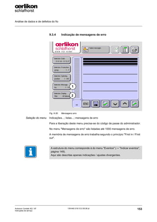 Análise de dados e de defeitos do fio
153
139-640 018 V3.0 09.08 pt
Autocoro Corolab XQ / XF
Instruções de serviço
9.3.4 Indicação de mensagens de erro
Seleção do menu Indicações...; listas...; mensagens de erro
Para a liberação deste menu precisa-se do código de passe do administrador.
No menu "Mensagens de erro" são listadas até 1000 mensagens de erro.
A memória de mensagens de erro trabalha segundo o princípio "First in / First
out".
Fig. 9-30: Mensagens erro
1
2
A estrutura do menu corresponde à do menu "Eventos" (→ "Indicar eventos",
página 149).
Aqui são descritas apenas indicações / ajustes divergentes.
 