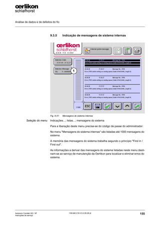 Análise de dados e de defeitos do fio
155
139-640 018 V3.0 09.08 pt
Autocoro Corolab XQ / XF
Instruções de serviço
9.3.5 Indicação de mensagens de sistema internas
Seleção do menu Indicações...; listas...; mensagens do sistema
Para a liberação deste menu precisa-se do código de passe do administrador.
No menu "Mensagens do sistema internas" são listadas até 1000 mensagens do
sistema.
A memória das mensagens do sistema trabalha segundo o princípio "First in /
First out".
As informações a derivar das mensagens do sistema listadas neste menu desti-
nam-se ao serviço de manutenção da Oerlikon para localizar e eliminar erros do
sistema.
Fig. 9-31: Mensagens de sistema internas
1
 