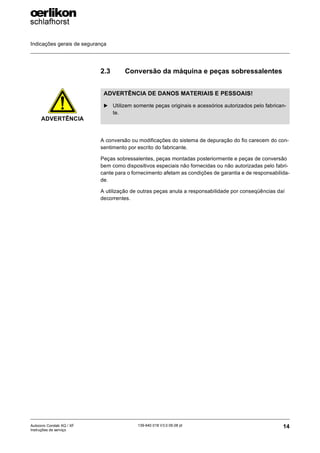 Indicações gerais de segurança
14
139-640 018 V3.0 09.08 pt
Autocoro Corolab XQ / XF
Instruções de serviço
2.3 Conversão da máquina e peças sobressalentes
A conversão ou modificações do sistema de depuração do fio carecem do con-
sentimento por escrito do fabricante.
Peças sobressalentes, peças montadas posteriormente e peças de conversão
bem como dispositivos especiais não fornecidas ou não autorizadas pelo fabri-
cante para o fornecimento afetam as condições de garantia e de responsabilida-
de.
A utilização de outras peças anula a responsabilidade por conseqüências daí
decorrentes.
ADVERTÊNCIA
ADVERTÊNCIA DE DANOS MATERIAIS E PESSOAIS!
X Utilizem somente peças originais e acessórios autorizados pelo fabrican-
te.
 