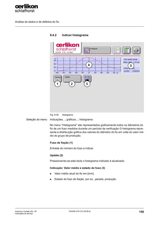 Análise de dados e de defeitos do fio
159
139-640 018 V3.0 09.08 pt
Autocoro Corolab XQ / XF
Instruções de serviço
9.4.2 Indicar histograma
Seleção do menu Indicações...; gráficos...; histograma
No menu "Histograma" são representados graficamente todos os diâmetros do
fio de um fuso medidos durante um período de verificação O histograma repre-
senta a distribuição gráfica dos valores do diâmetro do fio em volta do valor mé-
dio do grupo de produção.
Fuso de fiação (1)
Entrada do número do fuso a indicar.
Update (2)
Pressionando-se esta tecla o histograma indicado é atualizado.
Indicação: Valor médio e estado do fuso (3)
X Valor médio atual do fio em [mm].
X Estado do fuso de fiação, por ex., parada, produção.
Fig. 9-34: Histograma
4 3
5
2
1
 