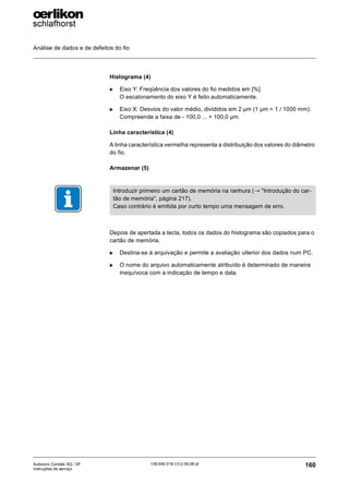Análise de dados e de defeitos do fio
160
139-640 018 V3.0 09.08 pt
Autocoro Corolab XQ / XF
Instruções de serviço
Histograma (4)
X Eixo Y: Freqüência dos valores do fio medidos em [%].
O escalonamento do eixo Y é feito automaticamente.
X Eixo X: Desvios do valor médio, divididos em 2 µm (1 µm = 1 / 1000 mm).
Compreende a faixa de - 100,0 ... + 100,0 µm.
Linha característica (4)
A linha característica vermelha representa a distribuição dos valores do diâmetro
do fio.
Armazenar (5)
Depois de apertada a tecla, todos os dados do histograma são copiados para o
cartão de memória.
X Destina-se à arquivação e permite a avaliação ulterior dos dados num PC.
X O nome do arquivo automaticamente atribuído é determinado de maneira
inequívoca com a indicação de tempo e data.
Introduzir primeiro um cartão de memória na ranhura (→ "Introdução do car-
tão de memória", página 217).
Caso contrário é emitida por curto tempo uma mensagem de erro.
 