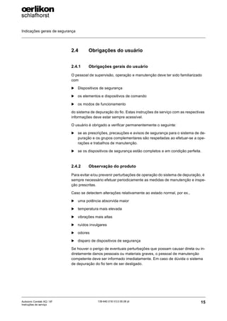 Indicações gerais de segurança
15
139-640 018 V3.0 09.08 pt
Autocoro Corolab XQ / XF
Instruções de serviço
2.4 Obrigações do usuário
2.4.1 Obrigações gerais do usuário
O pessoal de supervisão, operação e manutenção deve ter sido familiarizado
com
X Dispositivos de segurança
X os elementos e dispositivos de comando
X os modos de funcionamento
do sistema de depuração do fio. Estas instruções de serviço com as respectivas
informações deve estar sempre acessível.
O usuário é obrigado a verificar permanentemente o seguinte:
X se as prescrições, precauções e avisos de segurança para o sistema de de-
puração e os grupos complementares são respeitadas ao efetuar-se a ope-
rações e trabalhos de manutenção.
X se os dispositivos de segurança estão completos e em condição perfeita.
2.4.2 Observação do produto
Para evitar e/ou prevenir perturbações de operação do sistema de depuração, é
sempre necessário efetuar periodicamente as medidas de manutenção e inspe-
ção prescritas.
Caso se detectem alterações relativamente ao estado normal, por ex.,
X uma potência absorvida maior
X temperatura mais elevada
X vibrações mais altas
X ruídos invulgares
X odores
X disparo de dispositivos de segurança
Se houver o perigo de eventuais perturbações que possam causar direta ou in-
diretamente danos pessoais ou materiais graves, o pessoal de manutenção
competente deve ser informado imediatamente. Em caso de dúvida o sistema
de depuração do fio tem de ser desligado.
 