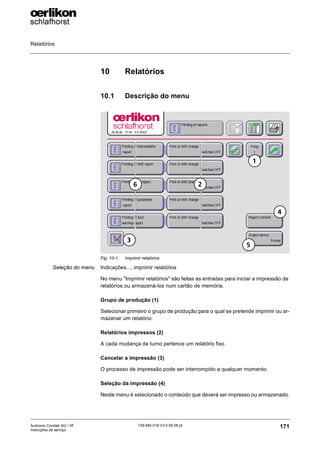 Relatórios
171
139-640 018 V3.0 09.08 pt
Autocoro Corolab XQ / XF
Instruções de serviço
10 Relatórios
10.1 Descrição do menu
Seleção do menu Indicações...; imprimir relatórios
No menu "Imprimir relatórios" são feitas as entradas para iniciar a impressão de
relatórios ou armazená-los num cartão de memória.
Grupo de produção (1)
Selecionar primeiro o grupo de produção para o qual se pretende imprimir ou ar-
mazenar um relatório.
Relatórios impressos (2)
A cada mudança de turno pertence um relatório fixo.
Cancelar a impressão (3)
O processo de impressão pode ser interrompido a qualquer momento.
Seleção da impressão (4)
Neste menu é selecionado o conteúdo que deverá ser impresso ou armazenado.
Fig. 10-1: Imprimir relatórios
6
1
2
3
5
4
 
