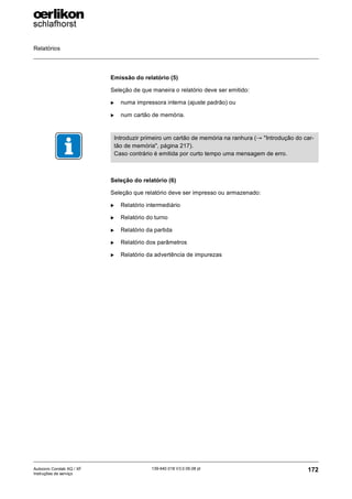 Relatórios
172
139-640 018 V3.0 09.08 pt
Autocoro Corolab XQ / XF
Instruções de serviço
Emissão do relatório (5)
Seleção de que maneira o relatório deve ser emitido:
X numa impressora interna (ajuste padrão) ou
X num cartão de memória.
Seleção do relatório (6)
Seleção que relatório deve ser impresso ou armazenado:
X Relatório intermediário
X Relatório do turno
X Relatório da partida
X Relatório dos parâmetros
X Relatório da advertência de impurezas
Introduzir primeiro um cartão de memória na ranhura (→ "Introdução do car-
tão de memória", página 217).
Caso contrário é emitida por curto tempo uma mensagem de erro.
 