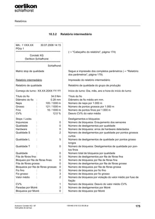 Relatórios
175
139-640 018 V3.0 09.08 pt
Autocoro Corolab XQ / XF
Instruções de serviço
10.3.2 Relatório intermediário
.
MA.: 1 VXX.XX 30.07.2008 14:15
PGrp 1
********************************************
Corolab XQ
Oerlikon Schlafhorst
********************************************
Schlafhorst
Matriz stop de qualidade
Relatório intermediário
Relatório de qualidade
Começo do turno : XX.XX.20XX YY:YY
Título do fio 34.0 Nm
Diâmetro do fio : 0.28 mm
Neps : 105 / 1000 m
Grosso : 121 / 1000 m
Fino : 16 / 1000 m
CV% : 12.0 %
Stops / Locks
Impurezas : 0
Qualidade : 0
Hardware : 0
Qualidade S : 2
Qualidade L : 5
Qualidade T : 0
Qualidade : 0
Fita de fibras fina : 0
Bloqueio por fita de fibras finas: 0
Fita de fibras grossa: 0
Bloqueios por fita de fibras grossas: 0
Fio fino : 0
Fio grosso : 3
Valor médio : 2
CV% : 1
Paradas por Moiré: 3
Bloqueios por Moiré: 0
(→ "Cabeçalho do relatório", página 174)
Segue a impressão dos completos parâmetros (→ "Relatório
dos parâmetros", página 179).
Impressão do relatório intermediário
Relatório de qualidade do grupo de produção
Início do turno: Dia, mês, ano e hora do início do turno
Título do fio
Diâmetro de fio médio em mm.
Número de neps por 1.000 m
Número de pontos grossos por 1.000 m
Número de pontos finos por 1.000 m
Desvio CV% do valor médio
Desligamentos e bloqueios:
Número de bloqueios: Ensujamento dos sensores
Número de desligamentos por qualidade
Número de bloqueios: erros de hardware detectados
Número de desligamentos por qualidade por pontos grossos
curtos
Número de desligamentos de qualidade por pontos grosso
longos
Número de bloqueios: Desligamentos de qualidade por pon-
tos finos
Número total de bloqueios por qualidade
Número de desligamentos por fita de fibras fina
Número de bloqueios por fita de fibras fina
Número de desligamentos por fita de fibras grossa
Número de bloqueios por fita de fibras grossa
Número de bloqueios por fio fino
Número de bloqueios por fio grosso
Número de bloqueios por violação do valor médio por fuso de
fiação
Número de bloqueios: Desvio do valor médio CV%
Número de desligamentos por Moiré
Número de bloqueios por Moiré
 
