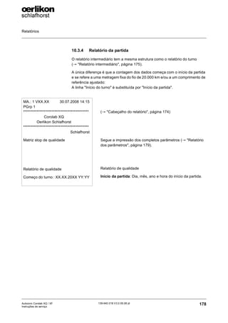 Relatórios
178
139-640 018 V3.0 09.08 pt
Autocoro Corolab XQ / XF
Instruções de serviço
10.3.4 Relatório da partida
O relatório intermediário tem a mesma estrutura como o relatório do turno
(→ "Relatório intermediário", página 175).
A única diferença é que a contagem dos dados começa com o início da partida
e se refere a uma metragem fixa do fio de 20.000 km e/ou a um comprimento de
referência ajustado:
A linha "Início do turno" é substituída por "Início da partida".
MA.: 1 VXX.XX 30.07.2008 14:15
PGrp 1
********************************************
Corolab XQ
Oerlikon Schlafhorst
********************************************
Schlafhorst
Matriz stop de qualidade
Relatório de qualidade
Começo do turno : XX.XX.20XX YY:YY
(→ "Cabeçalho do relatório", página 174)
Segue a impressão dos completos parâmetros (→ "Relatório
dos parâmetros", página 179).
Relatório de qualidade
Início da partida: Dia, mês, ano e hora do início da partida.
 