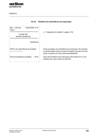 Relatórios
183
139-640 018 V3.0 09.08 pt
Autocoro Corolab XQ / XF
Instruções de serviço
10.3.6 Relatório da advertência de impurezas
MA.: 1 VXX.XX 30.08.2008 14:15
PGrp 1
********************************************
Corolab XQ
Oerlikon Schlafhorst
********************************************
Schlafhorst
PtoFia com advertência de sujidade
-----------------------
Área de advertência sujidade: 30°%
(→ "Cabeçalho do relatório", página 174)
Fusos de fiação com advertência de impurezas. Se necessá-
rio serão listados todos os fusos de fiação cujo valor de impu-
rezas é superior ao valor-limite preestabelecido.
Faixa de advertência de impurezas (valor-limite) em % com
referência ao valor médio do diâmetro.
 