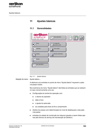 Ajustes básicos
185
139-640 018 V3.0 09.08 pt
Autocoro Corolab XQ / XF
Instruções de serviço
11 Ajustes básicos
11.1 Generalidades
Seleção do menu Ajuste básico...
A abertura e as entradas no ponto de menu "Ajuste básico" requerem a pala-
vra-passe mestre.
Nos submenus do menu "Ajuste básico" são feitas as entradas que se realizam
no caso normal somente uma vez.
X Configuração da central de operação com
„ o idioma do operador
„ data e hora
„ o ajuste do salva-tela
„ as unidades para título do fio e comprimento
X direitos de acesso com determinação do nível de desbloqueio e das pala-
vras-passe
X entradas do estado de construção da máquina (ajustes a serem feitas ape-
nas pelo técnico do serviço de manutenção da Oerlikon)
Fig. 11-1: Ajustes básicos
 
