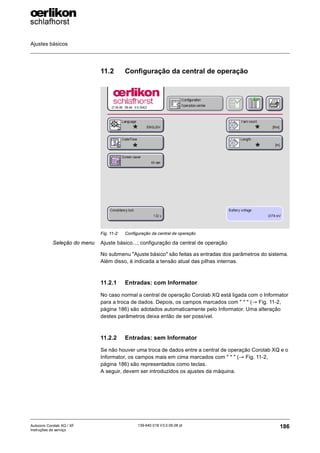 Ajustes básicos
186
139-640 018 V3.0 09.08 pt
Autocoro Corolab XQ / XF
Instruções de serviço
11.2 Configuração da central de operação
Seleção do menu Ajuste básico...; configuração da central de operação
No submenu "Ajuste básico" são feitas as entradas dos parâmetros do sistema.
Além disso, é indicada a tensão atual das pilhas internas.
11.2.1 Entradas: com Informator
No caso normal a central de operação Corolab XQ está ligada com o Informator
para a troca de dados. Depois, os campos marcados com " * " (→ Fig. 11-2,
página 186) são adotados automaticamente pelo Informator. Uma alteração
destes parâmetros deixa então de ser possível.
11.2.2 Entradas: sem Informator
Se não houver uma troca de dados entre a central de operação Corolab XQ e o
Informator, os campos mais em cima marcados com " * " (→ Fig. 11-2,
página 186) são representados como teclas.
A seguir, devem ser introduzidos os ajustes da máquina.
Fig. 11-2: Configuração da central de operação
*
*
*
*
 