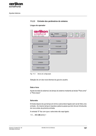 Ajustes básicos
187
139-640 018 V3.0 09.08 pt
Autocoro Corolab XQ / XF
Instruções de serviço
11.2.3 Entrada dos parâmetros do sistema
Língua do operador
Seleção de um dos nove idiomas do guia do usuário.
Data e hora
Ajuste da data do sistema e do tempo do sistema mediante as teclas "Para cima"
e "Para baixo"
Salva-tela
Entrada depois de que tempo em [min] o salva-tela é ligado sem se ter feito uma
entrada . Ao mesmo tempo é reposta a palavra-passe que tem de ser introduzida
de novo antes da próxima entrada.
A entrada "0" faz com que o salva-tela não seja ligado.
< 0 ... 360 (30) [min] >
Fig. 11-3: Idioma de configuração
 