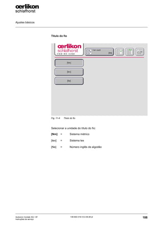 Ajustes básicos
188
139-640 018 V3.0 09.08 pt
Autocoro Corolab XQ / XF
Instruções de serviço
Título do fio
Selecionar a unidade do título do fio:
Fig. 11-4: Título do fio
[Nm] = Sistema métrico
[tex] = Sistema tex
[Ne] = Número inglês de algodão
 