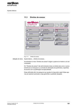 Ajustes básicos
191
139-640 018 V3.0 09.08 pt
Autocoro Corolab XQ / XF
Instruções de serviço
11.3 Direitos de acesso
Seleção do menu Ajuste básico...; direitos de acesso...
As entradas no menu "Direitos de acesso" exigem a palavra do mestre ou do ad-
ministrador.
Em "Direitos de acesso" são administrados todos os direitos tais como o cance-
lamento de um bloqueio ou a entrada de alterações de parâmetros, repartidos
de acordo com a qualificação da especialidade.
Estas definições têm de assegurar que ajustes do depurador sejam feitas ape-
nas por pessoal autorizado e seja garantida a qualidade desejada.
Fig. 11-7: Direitos de acesso
 