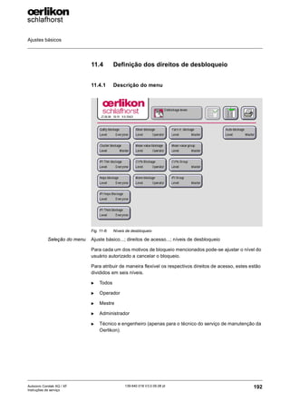 Ajustes básicos
192
139-640 018 V3.0 09.08 pt
Autocoro Corolab XQ / XF
Instruções de serviço
11.4 Definição dos direitos de desbloqueio
11.4.1 Descrição do menu
Seleção do menu Ajuste básico...; direitos de acesso...; níveis de desbloqueio
Para cada um dos motivos de bloqueio mencionados pode-se ajustar o nível do
usuário autorizado a cancelar o bloqueio.
Para atribuir de maneira flexível os respectivos direitos de acesso, estes estão
divididos em seis níveis.
X Todos
X Operador
X Mestre
X Administrador
X Técnico e engenheiro (apenas para o técnico do serviço de manutenção da
Oerlikon).
Fig. 11-8: Níveis de desbloqueio
 