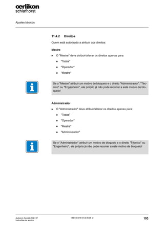Ajustes básicos
193
139-640 018 V3.0 09.08 pt
Autocoro Corolab XQ / XF
Instruções de serviço
11.4.2 Direitos
Quem está autorizado a atribuir que direitos:
Mestre
X O "Mestre" deve atribuir/alterar os direitos apenas para:
„ "Todos"
„ "Operador"
„ "Mestre"
Administrador
X O "Administrador" deve atribuir/alterar os direitos apenas para:
„ "Todos"
„ "Operador"
„ "Mestre"
„ "Administrador"
Se o "Mestre" atribuir um motivo de bloqueio e o direito "Administrador", "Téc-
nico" ou "Engenheiro", ele próprio já não pode recorrer a este motivo de blo-
queio!
Se o "Administrador" atribuir um motivo de bloqueio e o direito "Técnico" ou
"Engenheiro", ele próprio já não pode recorrer a este motivo de bloqueio!
 
