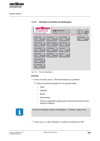 Ajustes básicos
194
139-640 018 V3.0 09.08 pt
Autocoro Corolab XQ / XF
Instruções de serviço
11.4.3 Introduzir os direitos de desbloqueio
Exemplo
) Premir uma tecla, por ex., "Níveis de bloqueio por qualidade".
ª Abre-se a janela de seleção com as seguintes teclas:
– Todos
– Operador
– Mestre
– Administrador
– Técnico e engenheiro (apenas para o técnico do serviço de manu-
tenção da Oerlikon).
) Premir, por ex., a tecla "Operador" e confirmar a entrada com "OK".
Fig. 11-9: Níveis de desbloqueio
Ao fazer as entradas, observar as limitações (→ "Direitos", página 193)!
 