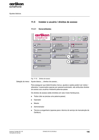 Ajustes básicos
196
139-640 018 V3.0 09.08 pt
Autocoro Corolab XQ / XF
Instruções de serviço
11.5 Instalar o usuário / direitos de acesso
11.5.1 Generalidades
Seleção do menu Ajuste básico...; direitos de acesso...
Para assegurar que determinados menus, ajustes e ações podem ser vistos /
alterados / ocasionados apenas por pessoal autorizado, são atribuídos direitos
de acesso aos usuários mediante palavras-passe.
Os direitos de acesso estão divididos em seis níveis hierárquicos.
X Todos (não se precisa uma palavra-passe)
X Operador
X Mestre
X Administrador
X Técnico e engenheiro (apenas para o técnico do serviço de manutenção da
Oerlikon).
Fig. 11-10: Direitos de acesso
2
1
 