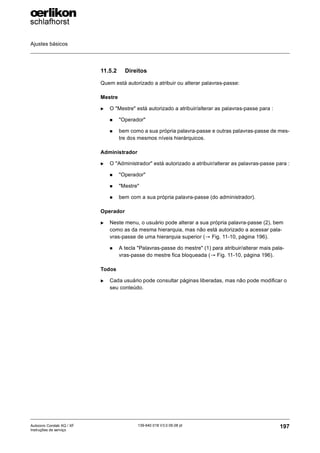 Ajustes básicos
197
139-640 018 V3.0 09.08 pt
Autocoro Corolab XQ / XF
Instruções de serviço
11.5.2 Direitos
Quem está autorizado a atribuir ou alterar palavras-passe:
Mestre
X O "Mestre" está autorizado a atribuir/alterar as palavras-passe para :
„ "Operador"
„ bem como a sua própria palavra-passe e outras palavras-passe de mes-
tre dos mesmos níveis hierárquicos.
Administrador
X O "Administrador" está autorizado a atribuir/alterar as palavras-passe para :
„ "Operador"
„ "Mestre"
„ bem com a sua própria palavra-passe (do administrador).
Operador
X Neste menu, o usuário pode alterar a sua própria palavra-passe (2), bem
como as da mesma hierarquia, mas não está autorizado a acessar pala-
vras-passe de uma hierarquia superior (→ Fig. 11-10, página 196).
„ A tecla "Palavras-passe do mestre" (1) para atribuir/alterar mais pala-
vras-passe do mestre fica bloqueada (→ Fig. 11-10, página 196).
Todos
X Cada usuário pode consultar páginas liberadas, mas não pode modificar o
seu conteúdo.
 